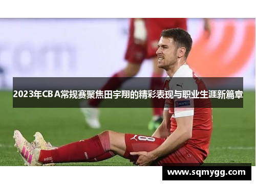 2023年CBA常规赛聚焦田宇翔的精彩表现与职业生涯新篇章