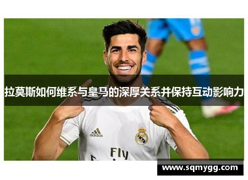拉莫斯如何维系与皇马的深厚关系并保持互动影响力
